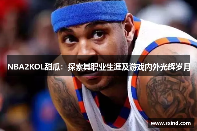 NBA2KOL甜瓜：探索其职业生涯及游戏内外光辉岁月