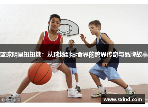 篮球明星扭扭糖：从球场到零食界的跨界传奇与品牌故事